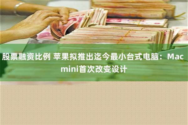 股票融资比例 苹果拟推出迄今最小台式电脑：Mac mini首次改变设计