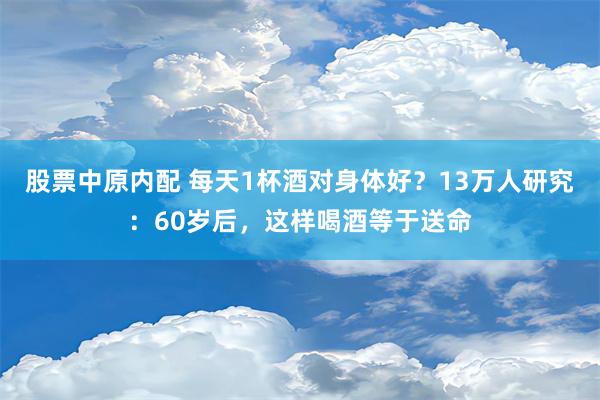 股票中原内配 每天1杯酒对身体好？13万人研究：60岁后，这样喝酒等于送命