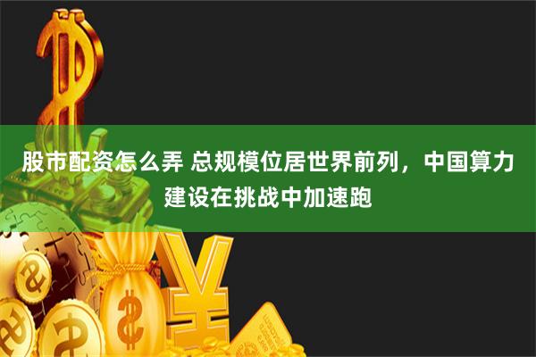 股市配资怎么弄 总规模位居世界前列，中国算力建设在挑战中加速跑