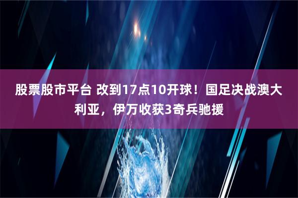 股票股市平台 改到17点10开球！国足决战澳大利亚，伊万收获3奇兵驰援