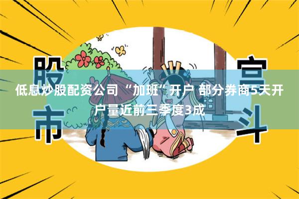 低息炒股配资公司 “加班”开户 部分券商5天开户量近前三季度3成