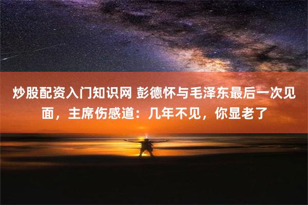 炒股配资入门知识网 彭德怀与毛泽东最后一次见面，主席伤感道：几年不见，你显老了