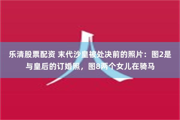 乐清股票配资 末代沙皇被处决前的照片：图2是与皇后的订婚照，图8两个女儿在骑马