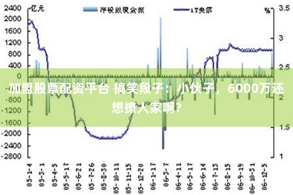 加盟股票配资平台 搞笑段子：小伙子，6000万还想撩人家啊？