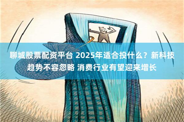 聊城股票配资平台 2025年适合投什么？新科技趋势不容忽略 消费行业有望迎来增长