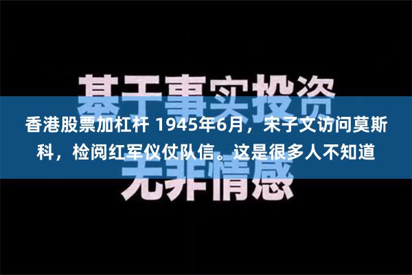 香港股票加杠杆 1945年6月，宋子文访问莫斯科，检阅红军仪仗队信。这是很多人不知道