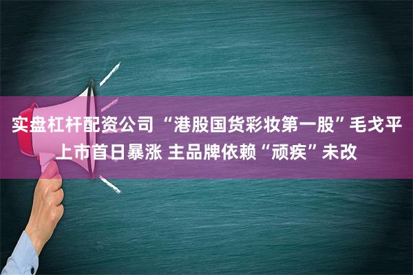 实盘杠杆配资公司 “港股国货彩妆第一股”毛戈平上市首日暴涨 主品牌依赖“顽疾”未改