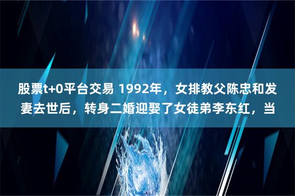 股票t+0平台交易 1992年，女排教父陈忠和发妻去世后，转身二婚迎娶了女徒弟李东红，当