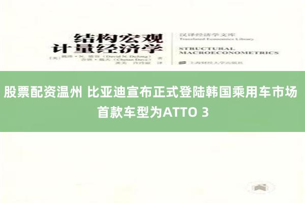 股票配资温州 比亚迪宣布正式登陆韩国乘用车市场 首款车型为ATTO 3